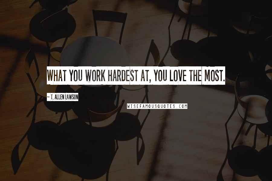T. Allen Lawson Quotes: What you work hardest at, you love the most.