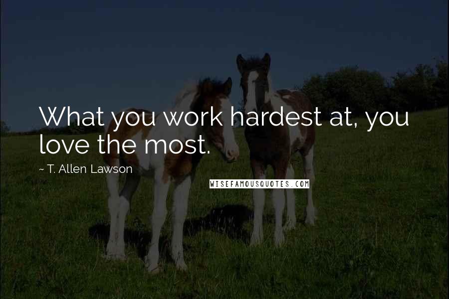 T. Allen Lawson Quotes: What you work hardest at, you love the most.