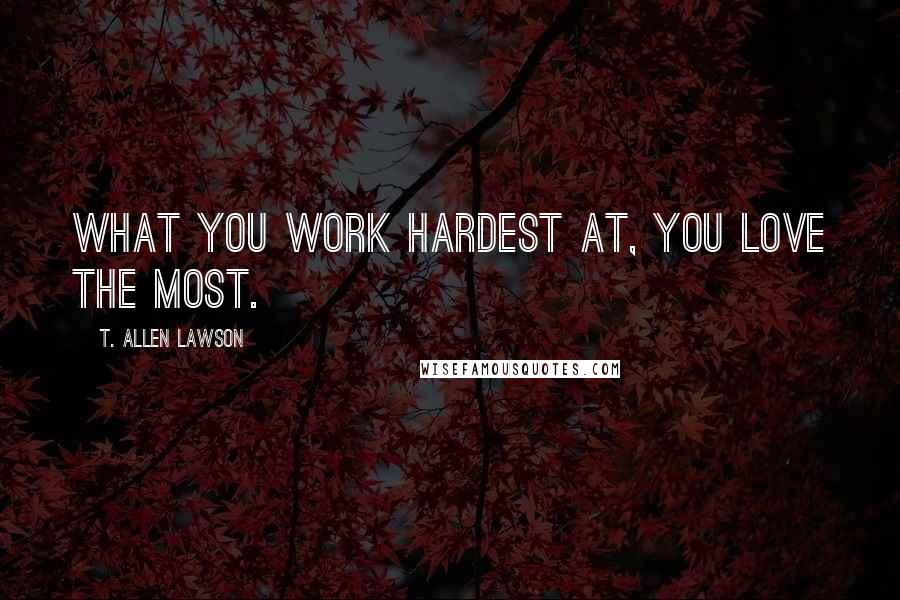 T. Allen Lawson Quotes: What you work hardest at, you love the most.