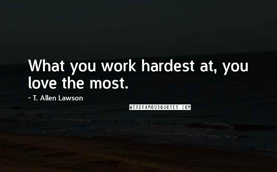 T. Allen Lawson Quotes: What you work hardest at, you love the most.