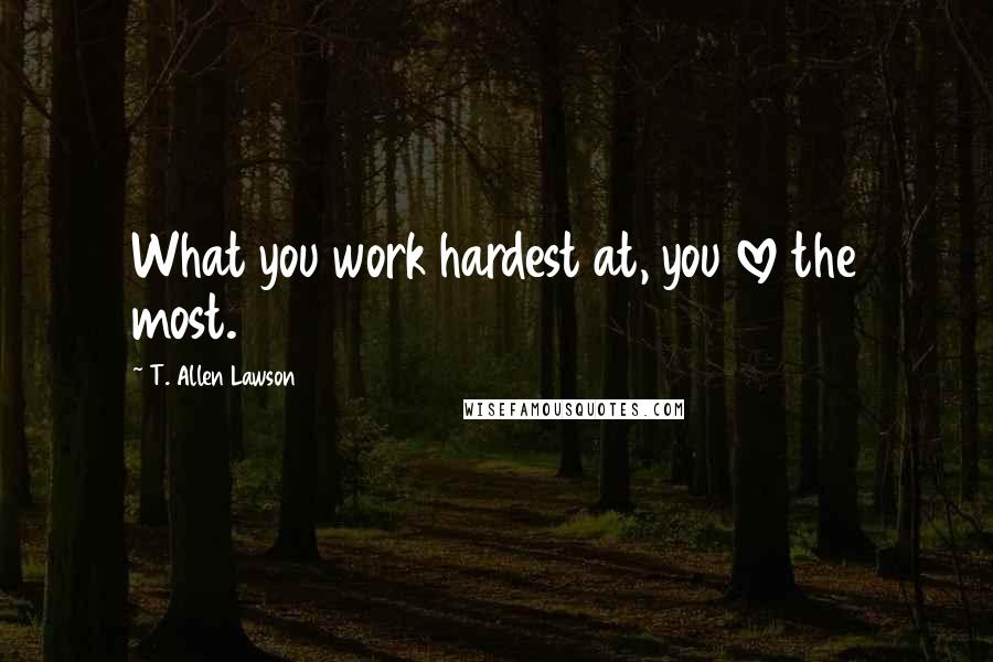T. Allen Lawson Quotes: What you work hardest at, you love the most.
