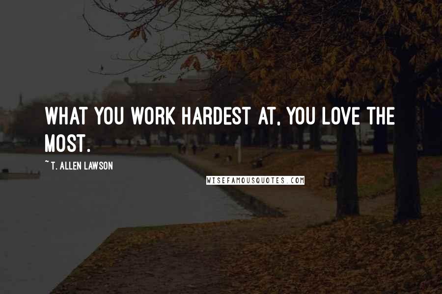 T. Allen Lawson Quotes: What you work hardest at, you love the most.