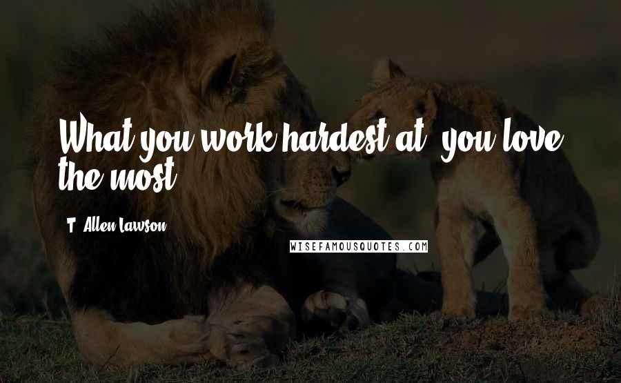 T. Allen Lawson Quotes: What you work hardest at, you love the most.