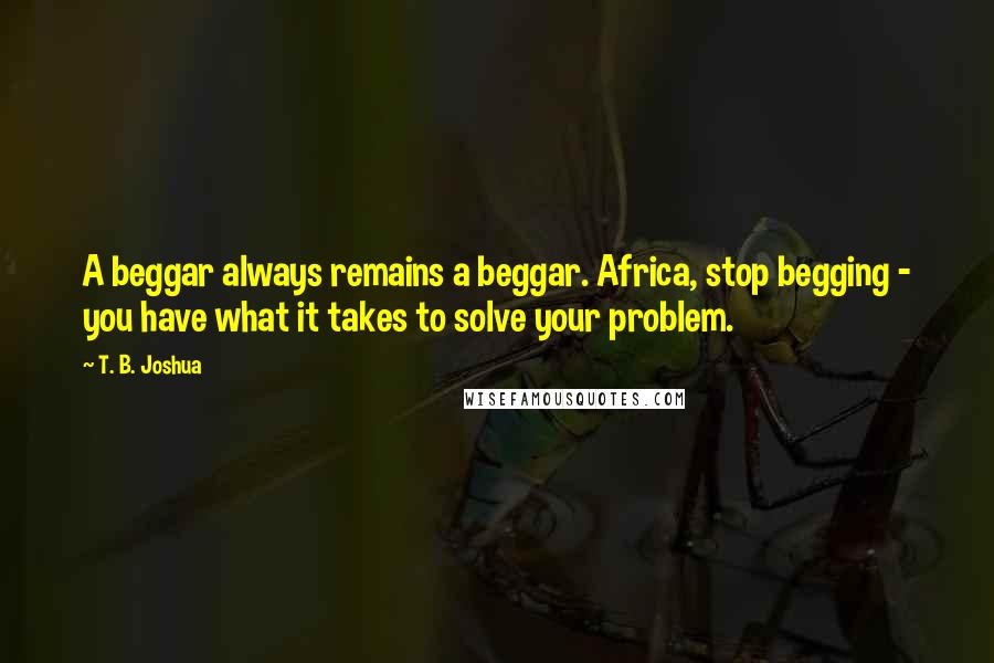 T. B. Joshua Quotes: A beggar always remains a beggar. Africa, stop begging - you have what it takes to solve your problem.