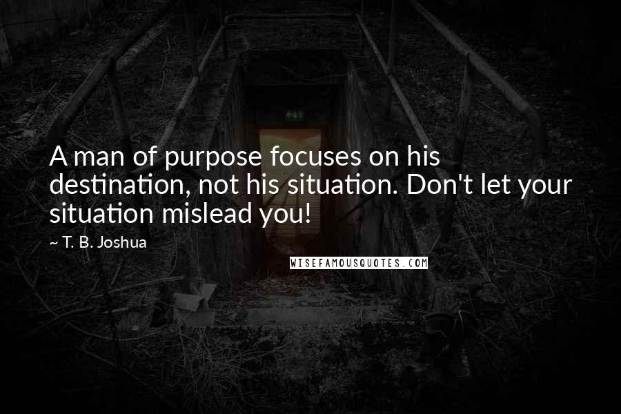 T. B. Joshua Quotes: A man of purpose focuses on his destination, not his situation. Don't let your situation mislead you!