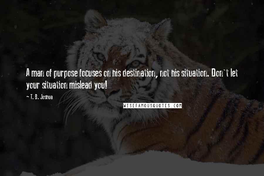 T. B. Joshua Quotes: A man of purpose focuses on his destination, not his situation. Don't let your situation mislead you!