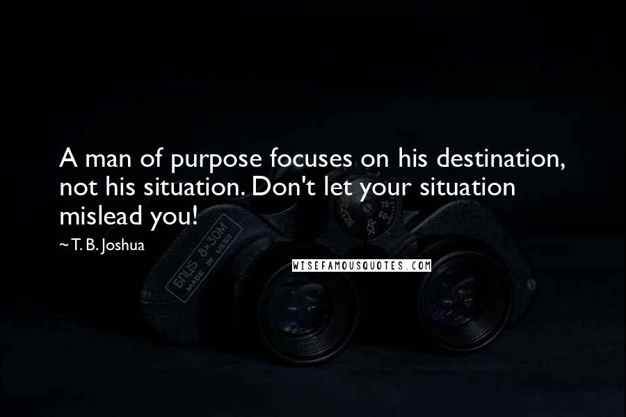 T. B. Joshua Quotes: A man of purpose focuses on his destination, not his situation. Don't let your situation mislead you!