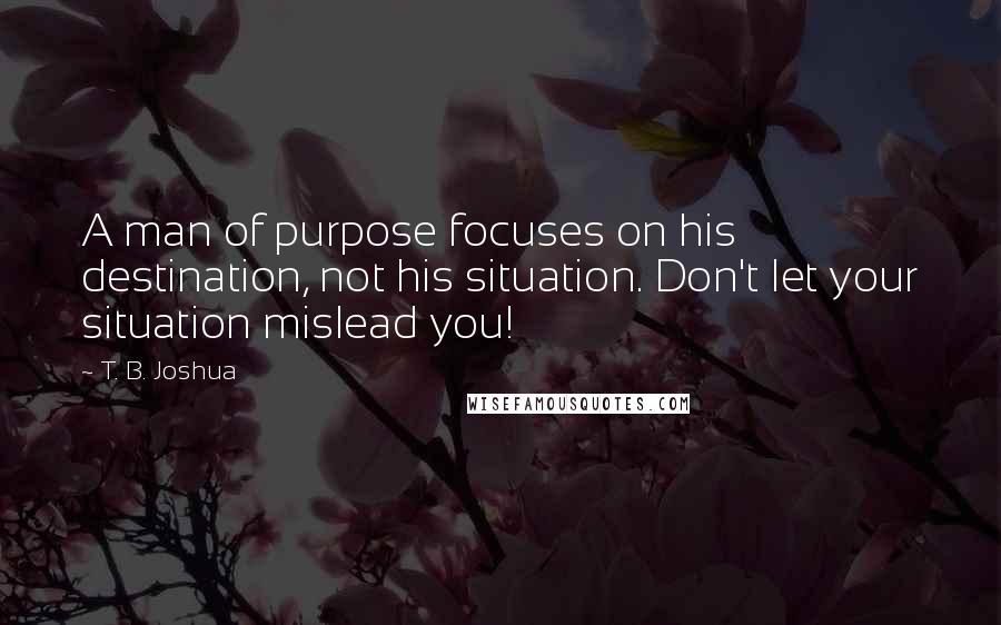 T. B. Joshua Quotes: A man of purpose focuses on his destination, not his situation. Don't let your situation mislead you!