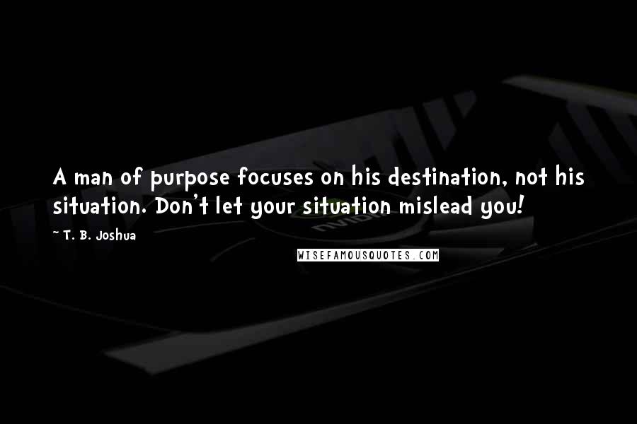 T. B. Joshua Quotes: A man of purpose focuses on his destination, not his situation. Don't let your situation mislead you!
