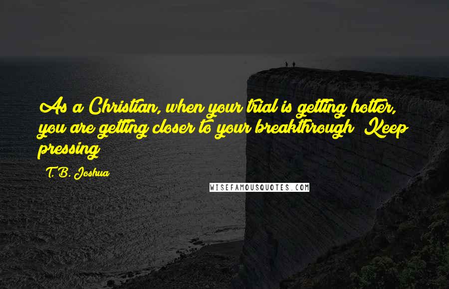 T. B. Joshua Quotes: As a Christian, when your trial is getting hotter, you are getting closer to your breakthrough! Keep pressing!