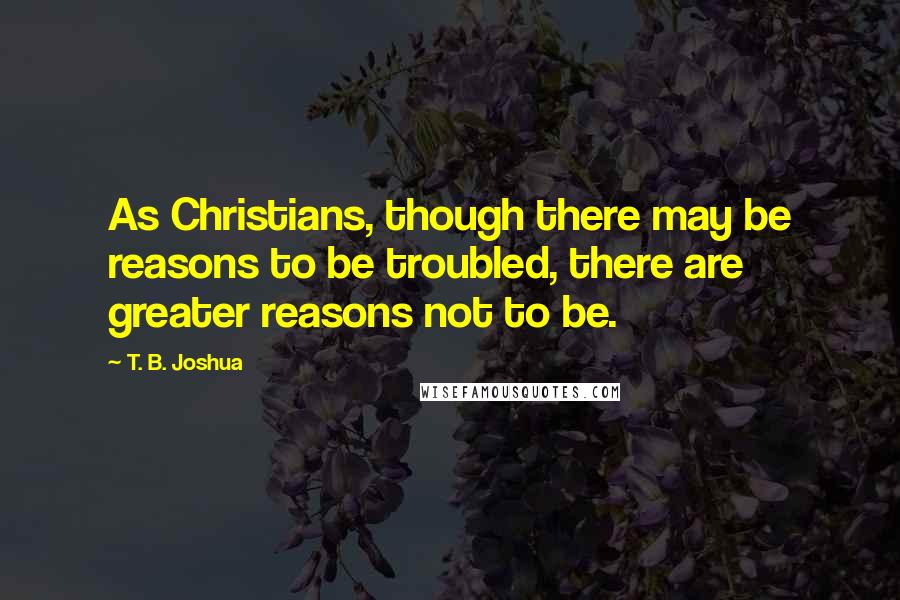 T. B. Joshua Quotes: As Christians, though there may be reasons to be troubled, there are greater reasons not to be.