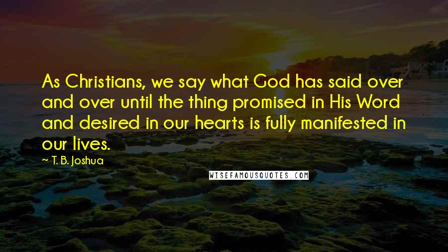 T. B. Joshua Quotes: As Christians, we say what God has said over and over until the thing promised in His Word and desired in our hearts is fully manifested in our lives.