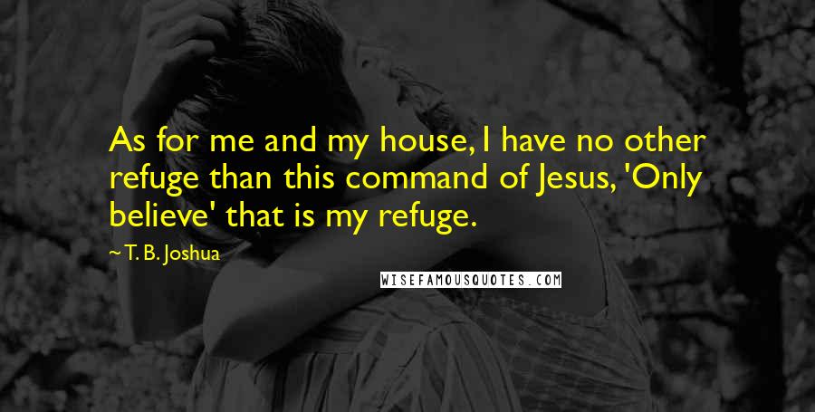 T. B. Joshua Quotes: As for me and my house, I have no other refuge than this command of Jesus, 'Only believe' that is my refuge.