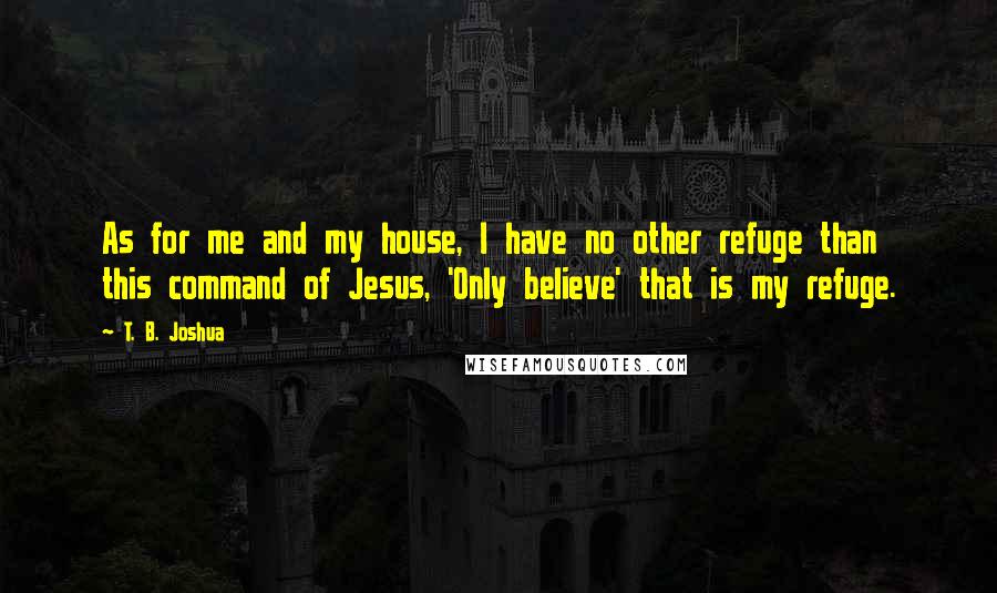 T. B. Joshua Quotes: As for me and my house, I have no other refuge than this command of Jesus, 'Only believe' that is my refuge.