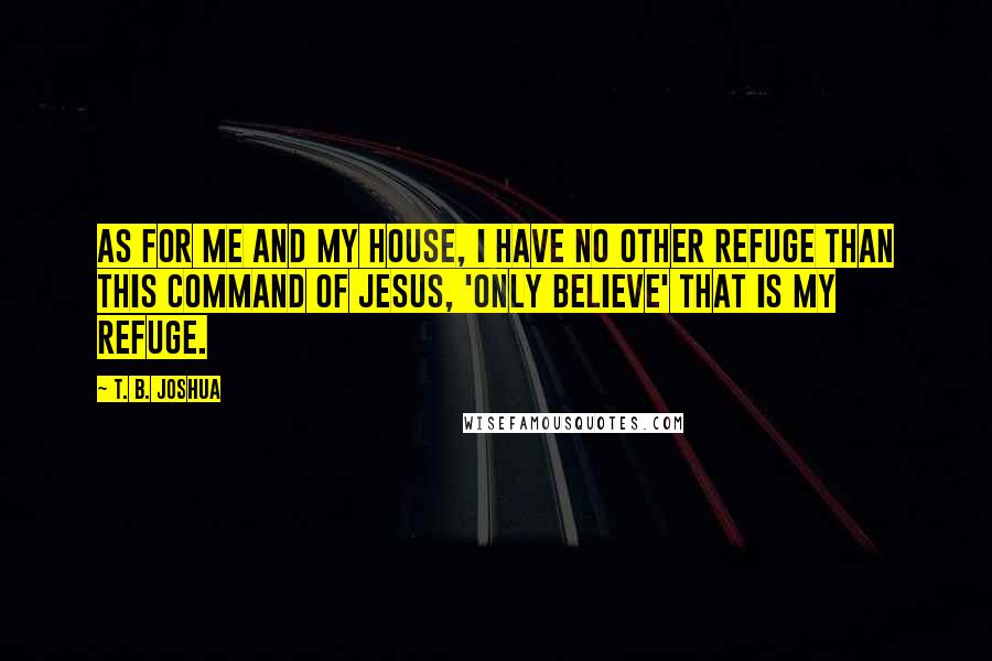 T. B. Joshua Quotes: As for me and my house, I have no other refuge than this command of Jesus, 'Only believe' that is my refuge.