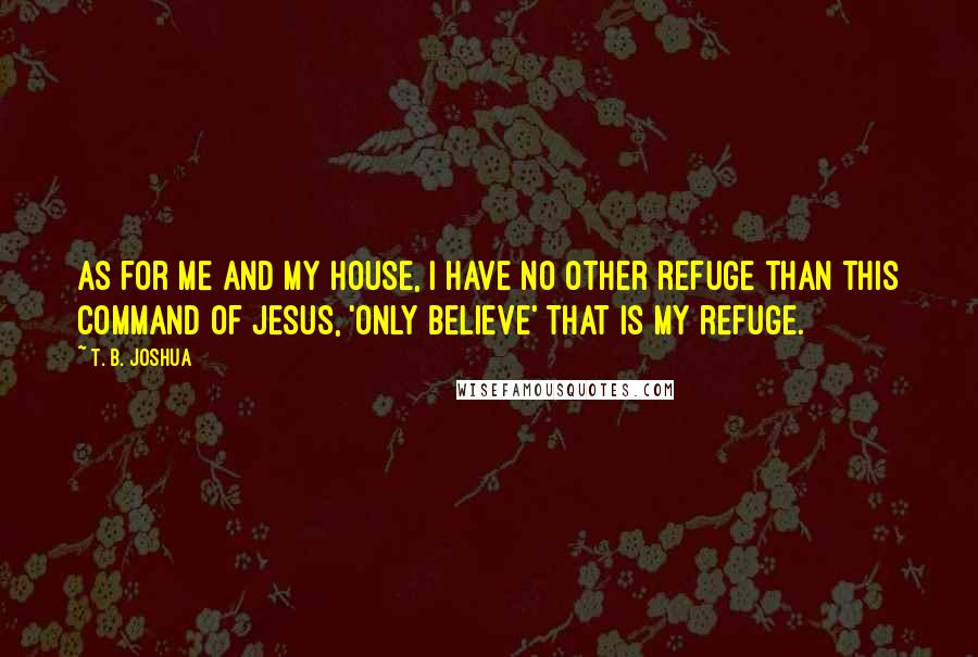 T. B. Joshua Quotes: As for me and my house, I have no other refuge than this command of Jesus, 'Only believe' that is my refuge.