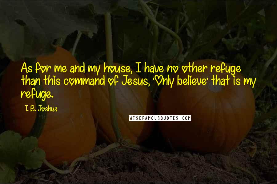 T. B. Joshua Quotes: As for me and my house, I have no other refuge than this command of Jesus, 'Only believe' that is my refuge.