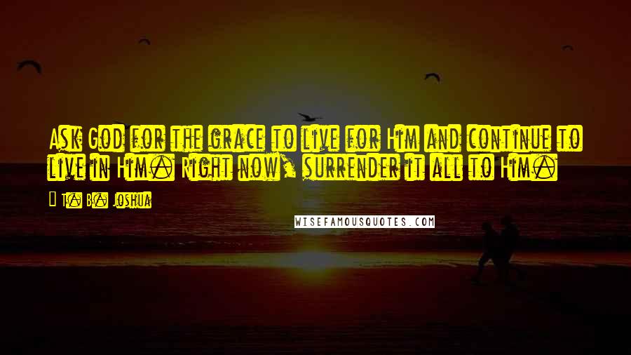 T. B. Joshua Quotes: Ask God for the grace to live for Him and continue to live in Him. Right now, surrender it all to Him.