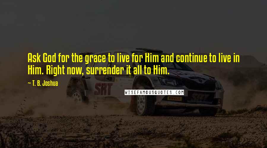 T. B. Joshua Quotes: Ask God for the grace to live for Him and continue to live in Him. Right now, surrender it all to Him.