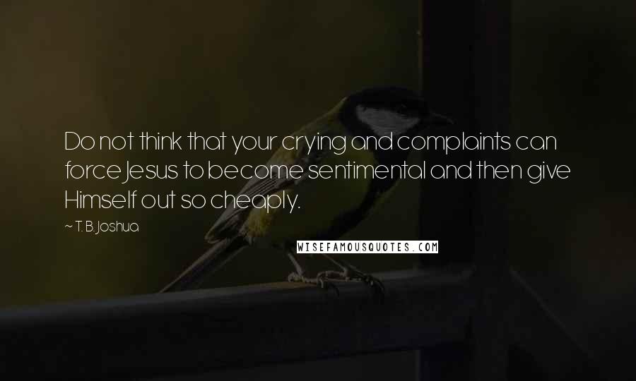 T. B. Joshua Quotes: Do not think that your crying and complaints can force Jesus to become sentimental and then give Himself out so cheaply.
