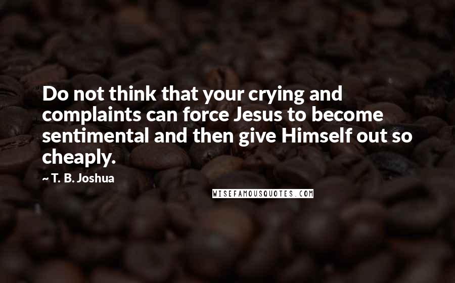 T. B. Joshua Quotes: Do not think that your crying and complaints can force Jesus to become sentimental and then give Himself out so cheaply.