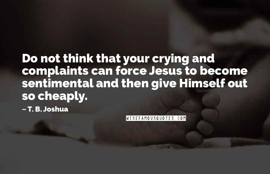T. B. Joshua Quotes: Do not think that your crying and complaints can force Jesus to become sentimental and then give Himself out so cheaply.