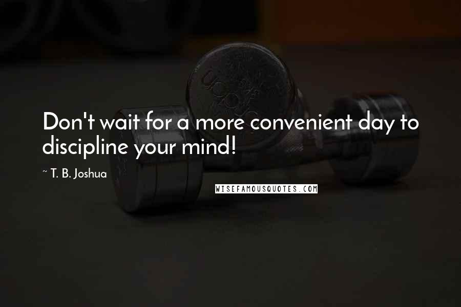 T. B. Joshua Quotes: Don't wait for a more convenient day to discipline your mind!