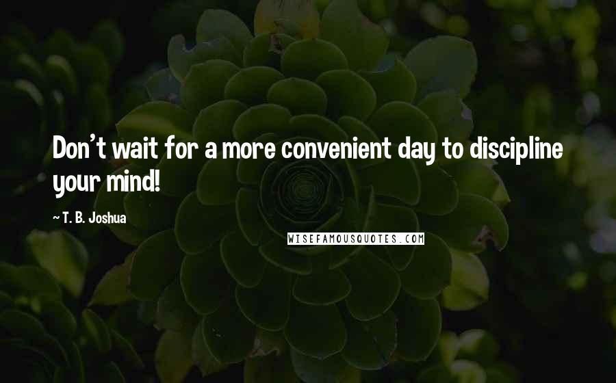 T. B. Joshua Quotes: Don't wait for a more convenient day to discipline your mind!