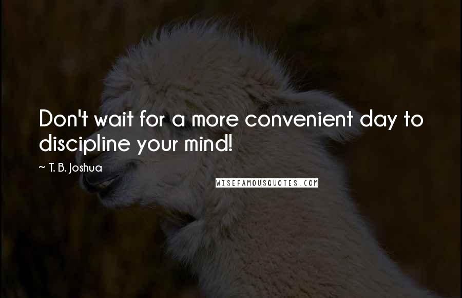 T. B. Joshua Quotes: Don't wait for a more convenient day to discipline your mind!