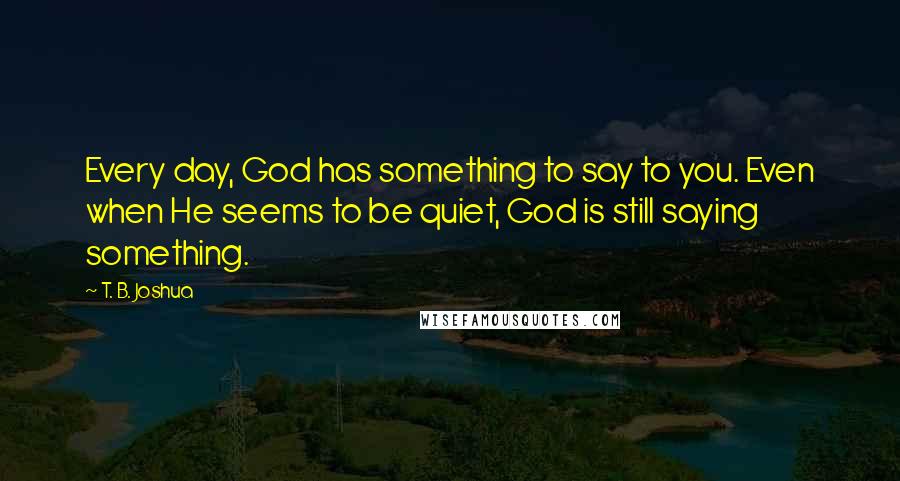 T. B. Joshua Quotes: Every day, God has something to say to you. Even when He seems to be quiet, God is still saying something.
