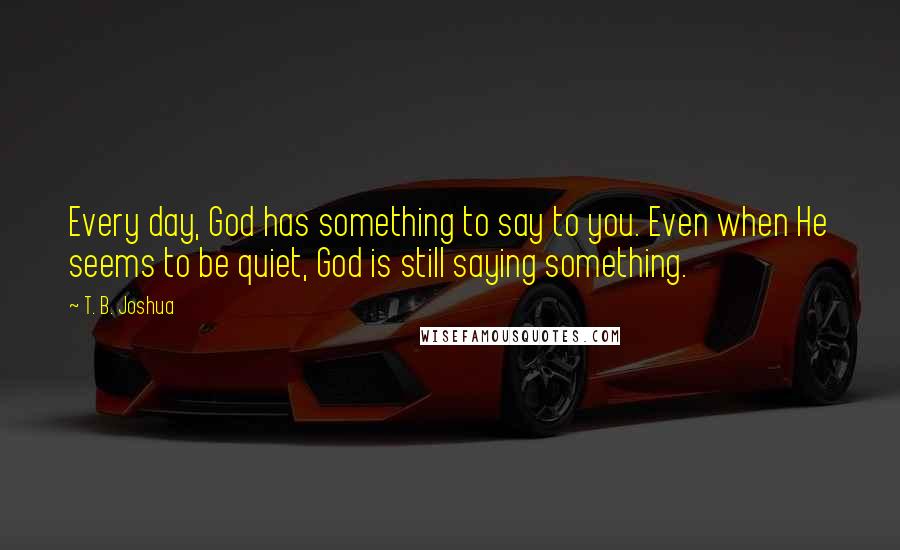 T. B. Joshua Quotes: Every day, God has something to say to you. Even when He seems to be quiet, God is still saying something.