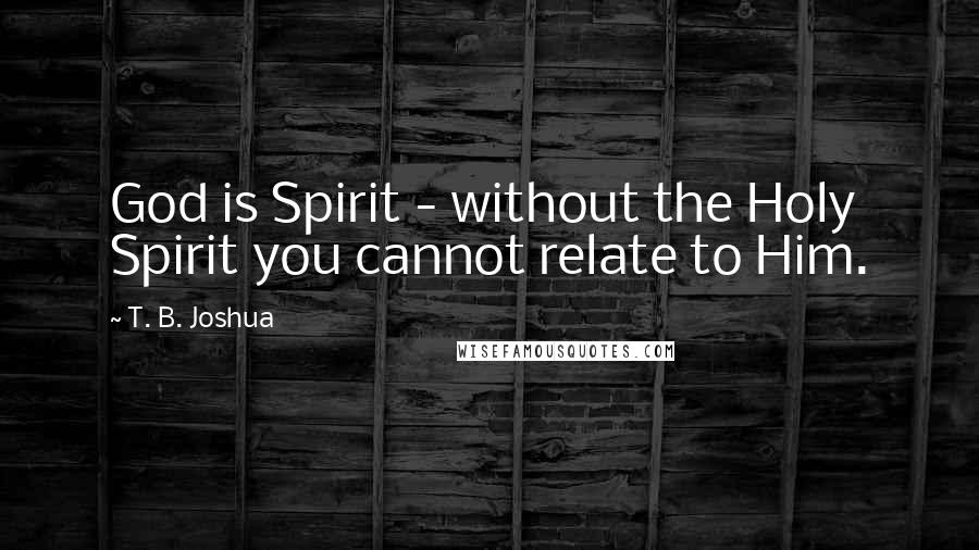 T. B. Joshua Quotes: God is Spirit - without the Holy Spirit you cannot relate to Him.