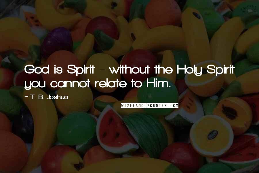 T. B. Joshua Quotes: God is Spirit - without the Holy Spirit you cannot relate to Him.