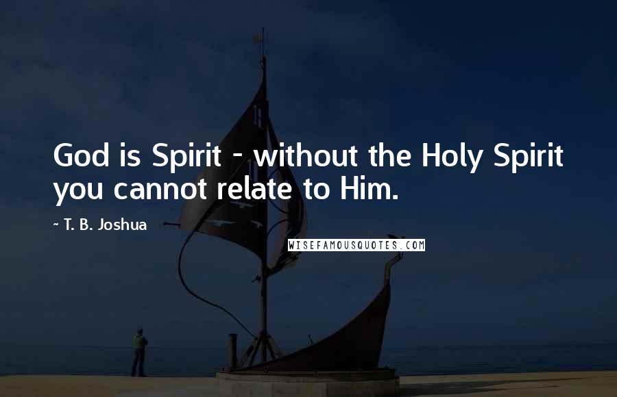 T. B. Joshua Quotes: God is Spirit - without the Holy Spirit you cannot relate to Him.