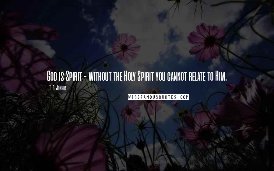 T. B. Joshua Quotes: God is Spirit - without the Holy Spirit you cannot relate to Him.