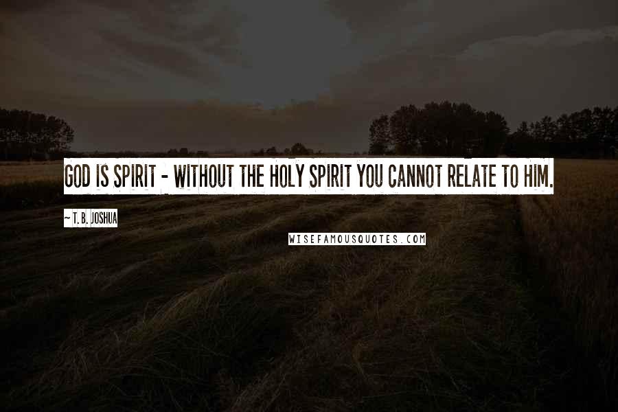 T. B. Joshua Quotes: God is Spirit - without the Holy Spirit you cannot relate to Him.