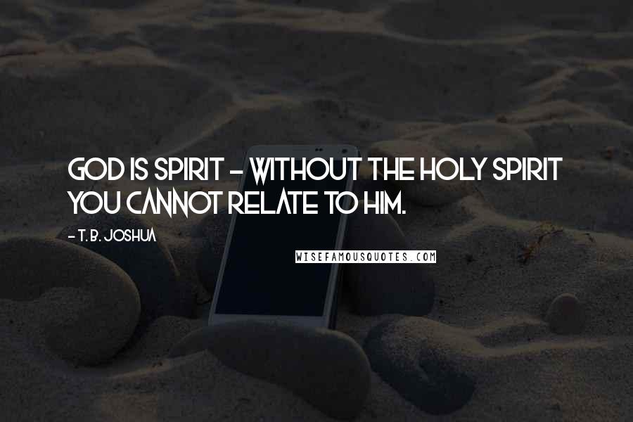T. B. Joshua Quotes: God is Spirit - without the Holy Spirit you cannot relate to Him.