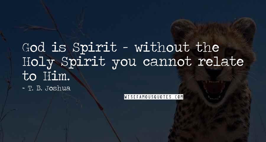 T. B. Joshua Quotes: God is Spirit - without the Holy Spirit you cannot relate to Him.