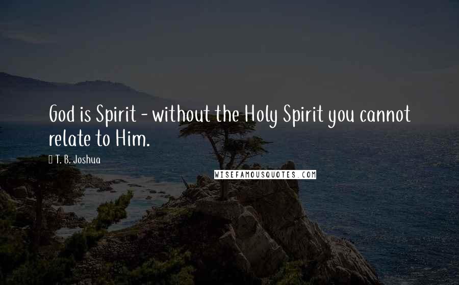 T. B. Joshua Quotes: God is Spirit - without the Holy Spirit you cannot relate to Him.