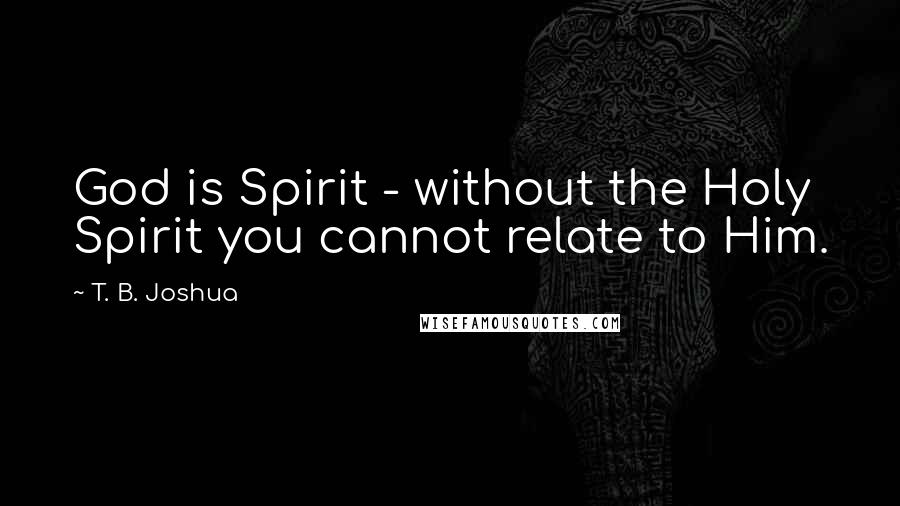 T. B. Joshua Quotes: God is Spirit - without the Holy Spirit you cannot relate to Him.