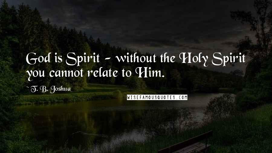 T. B. Joshua Quotes: God is Spirit - without the Holy Spirit you cannot relate to Him.