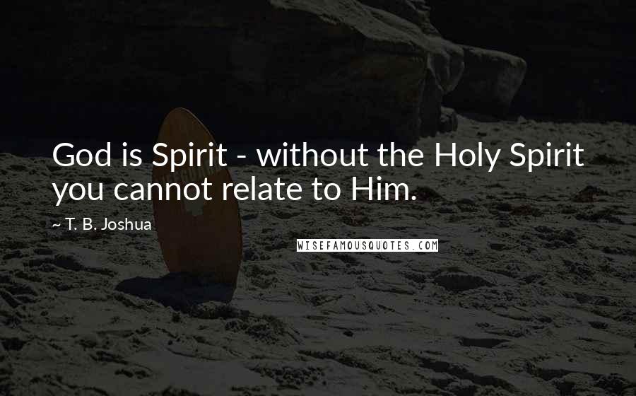 T. B. Joshua Quotes: God is Spirit - without the Holy Spirit you cannot relate to Him.