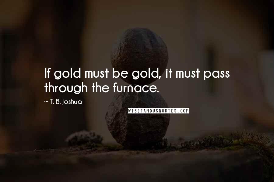 T. B. Joshua Quotes: If gold must be gold, it must pass through the furnace.