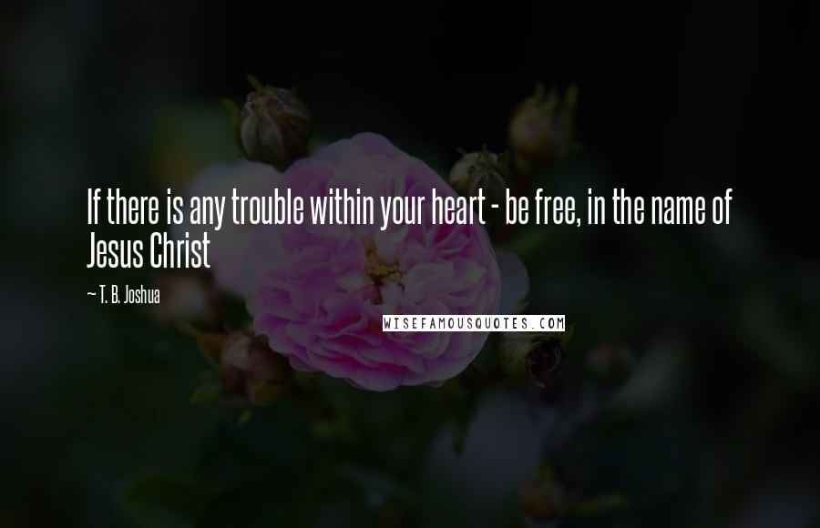 T. B. Joshua Quotes: If there is any trouble within your heart - be free, in the name of Jesus Christ