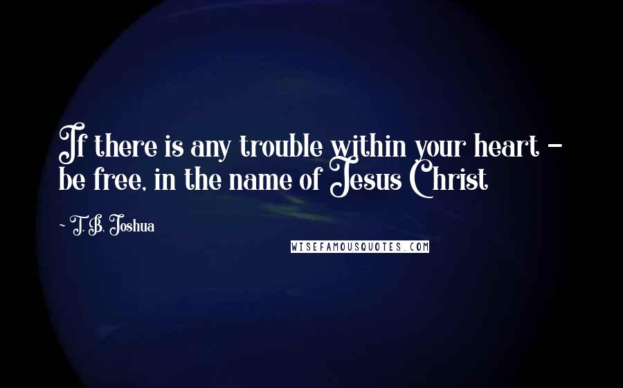 T. B. Joshua Quotes: If there is any trouble within your heart - be free, in the name of Jesus Christ