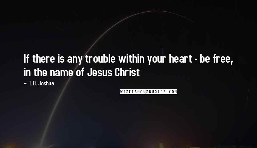 T. B. Joshua Quotes: If there is any trouble within your heart - be free, in the name of Jesus Christ