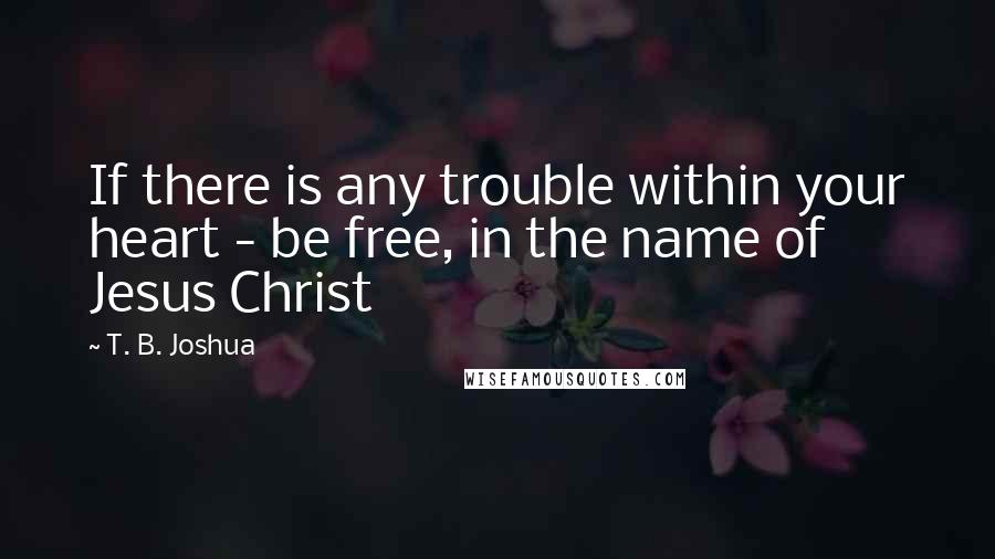 T. B. Joshua Quotes: If there is any trouble within your heart - be free, in the name of Jesus Christ