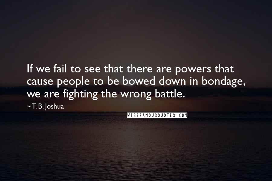 T. B. Joshua Quotes: If we fail to see that there are powers that cause people to be bowed down in bondage, we are fighting the wrong battle.