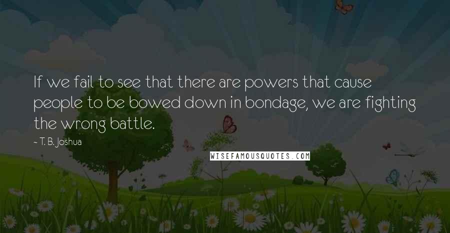 T. B. Joshua Quotes: If we fail to see that there are powers that cause people to be bowed down in bondage, we are fighting the wrong battle.