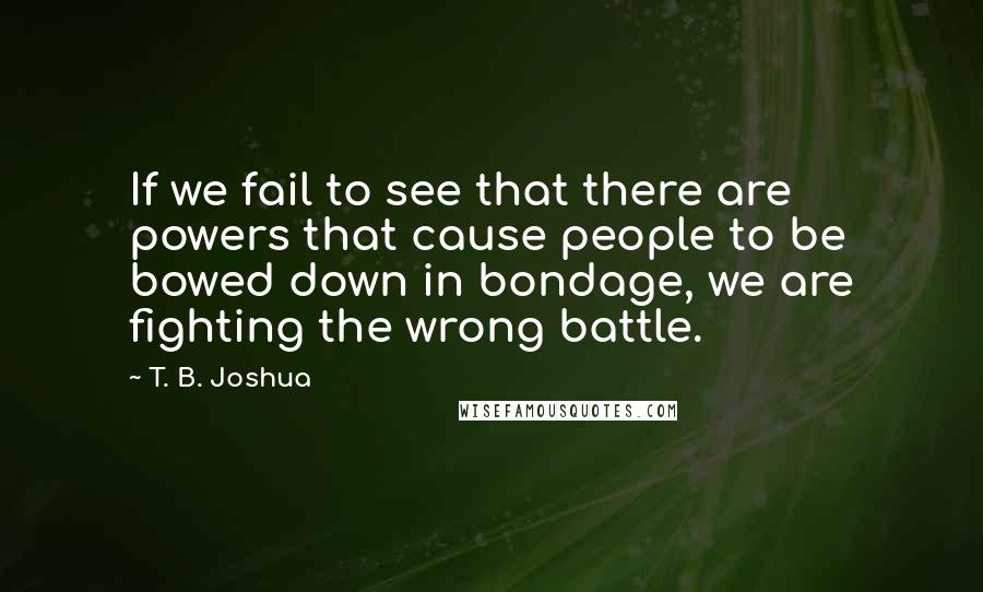 T. B. Joshua Quotes: If we fail to see that there are powers that cause people to be bowed down in bondage, we are fighting the wrong battle.